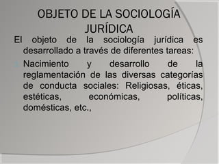 OBJETO DE LA SOCIOLOGÍA
             JURÍDICA
El   objeto de la sociología jurídica es
   desarrollado a través de diferentes tareas:
3. Nacimiento      y     desarrollo     de     la
   reglamentación de las diversas categorías
   de conducta sociales: Religiosas, éticas,
   estéticas,       económicas,        políticas,
   domésticas, etc.,
 