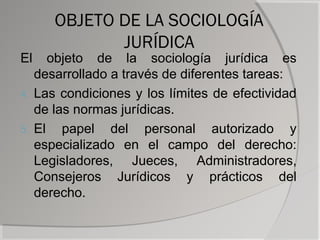 OBJETO DE LA SOCIOLOGÍA
            JURÍDICA
El    objeto de la sociología jurídica es
   desarrollado a través de diferentes tareas:
4. Las condiciones y los límites de efectividad
   de las normas jurídicas.
5. El   papel del personal autorizado y
   especializado en el campo del derecho:
   Legisladores, Jueces, Administradores,
   Consejeros Jurídicos y prácticos del
   derecho.
 