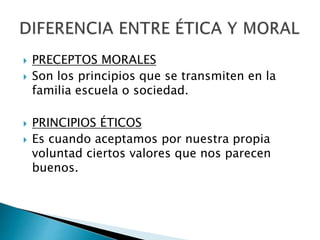  PRECEPTOS MORALES
 Son los principios que se transmiten en la
familia escuela o sociedad.
 PRINCIPIOS ÉTICOS
 Es cuando aceptamos por nuestra propia
voluntad ciertos valores que nos parecen
buenos.
 