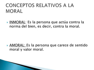  INMORAL: Es la persona que actúa contra la
norma del bien, es decir, contra la moral.
 AMORAL: Es la persona que carece de sentido
moral y valor moral.
 