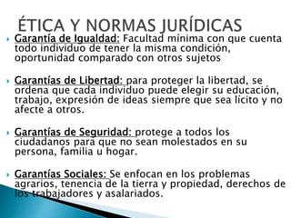  Garantía de Igualdad: Facultad mínima con que cuenta
todo individuo de tener la misma condición,
oportunidad comparado con otros sujetos
 Garantías de Libertad: para proteger la libertad, se
ordena que cada individuo puede elegir su educación,
trabajo, expresión de ideas siempre que sea lícito y no
afecte a otros.
 Garantías de Seguridad: protege a todos los
ciudadanos para que no sean molestados en su
persona, familia u hogar.
 Garantías Sociales: Se enfocan en los problemas
agrarios, tenencia de la tierra y propiedad, derechos de
los trabajadores y asalariados.
 
