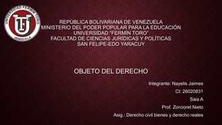 REPÚBLICA BOLIVARIANA DE VENEZUELA
MINISTERIO DEL PODER POPULAR PARA LA EDUCACIÓN
UNIVERSIDAD “FERMÍN TORO”
FACULTAD DE CIENCIAS JURÍDICAS Y POLÍTICAS
SAN FELIPE-EDO YARACUY
OBJETO DEL DERECHO
Integrante: Nayelis Jaimes
CI: 26020831
Saia A
Prof. Zorcioret Nieto
Asig.: Derecho civil bienes y derecho reales
 