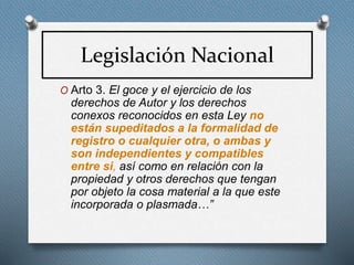 Legislación Nacional
O Arto 3. El goce y el ejercicio de los
derechos de Autor y los derechos
conexos reconocidos en esta Ley no
están supeditados a la formalidad de
registro o cualquier otra, o ambas y
son independientes y compatibles
entre si, así como en relación con la
propiedad y otros derechos que tengan
por objeto la cosa material a la que este
incorporada o plasmada…”
 