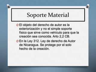 Soporte Material
O El objeto del derecho de autor es la
exteriorización y no el simple soporte
físico que sirve como vehículo para que la
creación sea conocida. Arto 2,2 CB.
O En la Ley 312. Ley de derecho de Autor
de Nicaragua. Se protege por el solo
hecho de la creación.
 