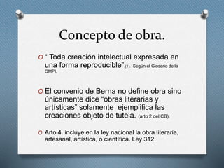 Concepto de obra.
O “ Toda creación intelectual expresada en
una forma reproducible”.(1). Según el Glosario de la
OMPI.
O El convenio de Berna no define obra sino
únicamente dice “obras literarias y
artísticas” solamente ejemplifica las
creaciones objeto de tutela. (arto 2 del CB).
O Arto 4. incluye en la ley nacional la obra literaria,
artesanal, artística, o científica. Ley 312.
 