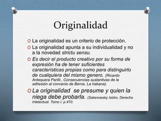 Originalidad
O La originalidad es un criterio de protección.
O La originalidad apunta a su individualidad y no
a la novedad strictu sensu.
O Es decir el producto creativo por su forma de
expresión ha de tener suficientes
características propias como para distinguirlo
de cualquiera del mismo genero. (Ricardo
Antequera Parilli., Consecuencias sustantivas de la
adhesión al convenio de Berna. La habana).
O La originalidad se presume y quien la
niega debe probarla. (Satanowsky Isidro, Derecho
Intelectual. Tomo I. p.470.
 