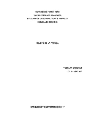 UNIVERSIDAD FERMIN TORO
VICER RECTORADO ACADEMICO
FACULTAD DE CIENCIA POLITICAS Y JURIDICAS
ESCUELA DE DERECHO
OBJETO DE LA PRUEBA
YOSELYN SANCHEZ
CI: V-19.883.927
BARQUISIMETO NOVIEMBRE DE 2017
 