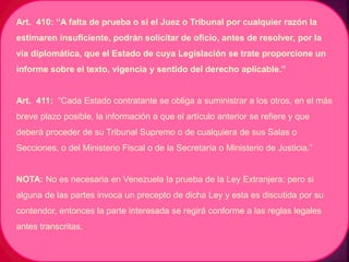 Art. 410: “A falta de prueba o si el Juez o Tribunal por cualquier razón la
estimaren insuficiente, podrán solicitar de oficio, antes de resolver, por la
vía diplomática, que el Estado de cuya Legislación se trate proporcione un
informe sobre el texto, vigencia y sentido del derecho aplicable.”
Art. 411: “Cada Estado contratante se obliga a suministrar a los otros, en el más
breve plazo posible, la información a que el artículo anterior se refiere y que
deberá proceder de su Tribunal Supremo o de cualquiera de sus Salas o
Secciones, o del Ministerio Fiscal o de la Secretaría o Ministerio de Justicia.”
NOTA: No es necesaria en Venezuela la prueba de la Ley Extranjera: pero si
alguna de las partes invoca un precepto de dicha Ley y esta es discutida por su
contendor, entonces la parte interesada se regirá conforme a las reglas legales
antes transcritas.
 