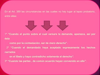 En el Art. 389 las circunstancias en las cuales no hay lugar al lapso probatorio,
entre ellas:
1º “Cuando el punto sobre el cual versare la demanda, aparezca, así por
ésta
como por la contestación, ser de mero derecho”.
2º “Cuando el demandado haya aceptado expresamente los hechos
narrados
en el libelo y haya contradicho solamente el derecho”.
3º “Cuando las partes , de común acuerdo hayan convenido en ello”;
 