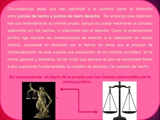 Circunstancias estas que han permitido a la doctrina hacer la distinción
entre juicios de hecho y juicios de mero derecho. Sin embargo esta distinción
hay que entenderla en su sentido propio, porque no puede resolverse un proceso
solamente con los hechos, ni solamente con el derecho. Como el ordenamiento
jurídico liga siempre las consecuencias de derecho a la realización de ciertos
hechos, supuestos en abstracto por la norma, es obvio que el proceso de
individualización de ésta supone una subsunción de los hechos concretos en la
norma general y abstracta, de tal modo que siempre el juez se encontrará frente
a dos cuestiones fundamentales: la cuestión de derecho y la cuestión de hecho.
En consecuencia el objeto de la prueba son los hechos subsumidos en la
norma jurídica.
 