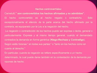 Hechos controvertidos:
Carnelutti,” son controvertidos los hechos afirmados y no admitidos”.
El hecho controvertido es el hecho negado o contradicho. Sólo
excepcionalmente el silencio de la parte acerca del hecho afirmado por la
contraria, es equiparado por la Ley a la negación del hecho.
La negación o contradicción de los hechos puede ser expresa o tácita, general o
particularmente. Expresa y al mismo tiempo general, cuando el demandado
contradice la demanda en forma genérica (Niego-Rechazo y Contradigo).
Según estilo forense:” en todas sus partes;” o “tanto en los hechos como en
cuanto al derecho.”
En particular, cuando la negación se refiere específicamente a un hecho
determinado, la cual puede darse también en la contestación de la demanda por
razones de hecho.
 