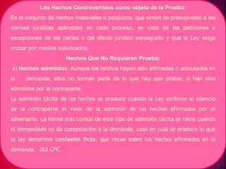 Los Hechos Controvertidos como objeto de la Prueba:
Es el conjunto de hechos materiales o psíquicos, que sirven de presupuesto a las
normas jurídicas aplicables en cada proceso, en vista de las peticiones o
excepciones de las partes o del efecto jurídico perseguido y que la Ley exige
probar por medios autorizados.
Hechos Que No Requieren Prueba:
a) Hechos admitidos: Aunque los hechos hayan sido afirmados o articulados en
la demanda, ellos no forman parte de lo que hay que probar, si han sido
admitidos por la contraparte.
La admisión tácita de los hechos se produce cuando la Ley atribuye al silencio
de la contraparte el valor de la admisión de los hechos afirmados por el
adversario. La forma más común de este tipo de admisión tácita se tiene cuando
el demandado no da contestación a la demanda, caso en cuál se produce lo que
la ley denomina confesión ficta, que recae sobre los hechos afirmados en la
demanda. 362 CPC.
 