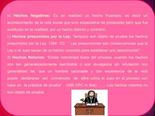 b) Hechos Negativos: Es en realidad un hecho frustrado, es decir un
acontecimiento de la vida social que tuvo expectativa de producirse pero que fue
sustituido en la realidad, por un hecho distinto y contrario.
c) Hechos presumidos por la Ley: Tampoco son objeto de prueba los hechos
presumidos por la Ley. 1394 CC “ Las presunciones son consecuencias que la
Ley o el Juez sacan de un hecho conocido para establecer uno desconocido”.
d) Hechos Notorios: “Existe notoriedad fuera del proceso, cuando los hechos
son tan generalizadamente percibidos o son divulgados sin refutación con
generalidad tal, que un hombre razonable y con experiencia de la vida
puede declararse tan convencido de ellos como el Juez en el proceso con
base en la práctica de prueba” (506 CPC in fine) …… Los hechos notorios no
son objeto de prueba.
 