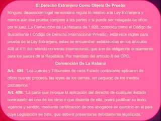 El Derecho Extranjero Como Objeto De Prueba
Ninguna disposición legal venezolana regula lo relativo a la Ley Extranjera y
menos aún esa prueba compete a las partes o si puede ser indagada de oficio
por el juez. La Convención de La Habana de 1.928, conocida como el Código de
Bustamante ( Código de Derecho Internacional Privado), establece reglas para
prueba de la Ley Extranjera, estas se encuentran establecidas en los artículos
408 al 411 del referido convenio internacional, que son de obligatorio acatamiento
para los jueces de la República. Por mandato del artículo 8 del CPC.
Convención De La Habana
Art. 408: “Los Jueces y Tribunales de cada Estado contratante aplicaran de
oficio cuando proceda, las leyes de los demás, sin perjuicio de los medios
probatorios.”
Art. 409: “La parte que invoque la aplicación del derecho de cualquier Estado
contratante en uno de los otros o que disienta de ella, podrá justificar su texto,
vigencia y sentido, mediante certificación de dos abogados en ejercicio en el país
cuya Legislación se trate, que deberá presentarse debidamente legalizada.”
 
