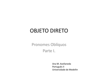 OBJETO DIRETO
Pronomes Oblíquos
Parte I.
Ana M. Avellaneda
Português II
Universidade de Medellin
 