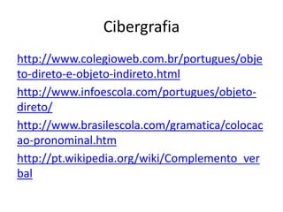 Cibergrafia
http://www.colegioweb.com.br/portugues/obje
to-direto-e-objeto-indireto.html
http://www.infoescola.com/portugues/objeto-
direto/
http://www.brasilescola.com/gramatica/colocac
ao-pronominal.htm
http://pt.wikipedia.org/wiki/Complemento_ver
bal
 