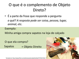 O que é o complemento de Objeto
Direto?
• É a parte da frase que responde a pergunta
o quê? A resposta pode ser coisa, pessoa, lugar,
animal, etc.
Exemplo:
Minha amiga compra sapatos na loja de calçado
O que ela compra?
Sapatos = Objeto Direito
Tomado de: http://www.flickr.com/photos/julianabattistella/5737617413/
 