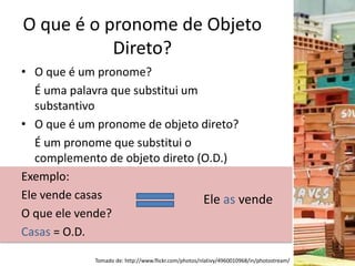 O que é o pronome de Objeto
Direto?
• O que é um pronome?
É uma palavra que substitui um
substantivo
• O que é um pronome de objeto direto?
É um pronome que substitui o
complemento de objeto direto (O.D.)
Exemplo:
Ele vende casas
O que ele vende?
Casas = O.D.
Ele as vende
Tomado de: http://www.flickr.com/photos/nlativy/4960010968/in/photostream/
 