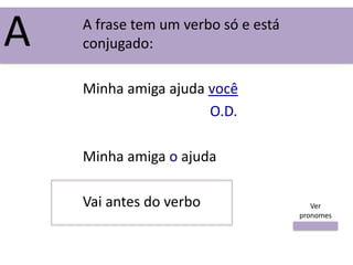 A frase tem um verbo só e está
conjugado:
Minha amiga ajuda você
O.D.
Minha amiga o ajuda
Vai antes do verbo
A
Ver
pronomes
 
