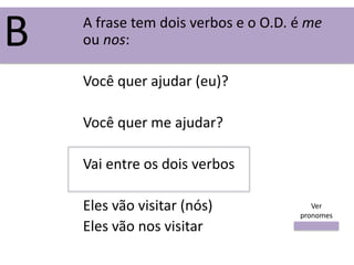 A frase tem dois verbos e o O.D. é me
ou nos:
Você quer ajudar (eu)?
Você quer me ajudar?
Vai entre os dois verbos
Eles vão visitar (nós)
Eles vão nos visitar
B
Ver
pronomes
 