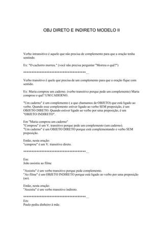 OBJ DIRETO E INDIRETO MODELO II




Verbo intransitivo é aquele que não precisa de complemento para que a oração tenha
sentindo.

Ex: "O cachorro morreu." (você não precisa perguntar "Morreu o quê?")

**************************************…

Verbo transitivo é quele que precisa de um complemento para que a oração fique com
sentido.

Ex: Maria comprou um caderno. (verbo transitivo porque pede um complemento) Maria
comprou o quê? UM CADERNO.

"Um caderno" é um complemento ( a que chamamos de OBJETO) que está ligado ao
verbo. Quando esse complemento estiver ligado ao verbo SEM preposição, é um
OBJETO DIRETO. Quando estiver ligado ao verbo por uma preposição, é um
"OBJETO INDIRETO".

Em "Maria comprou um caderno"
"Comprou" é um V. transitivo porque pede um complemento (um caderno).
"Um caderno" é um OBJETO DIRETO porque está complementando o verbo SEM
preposição.

Então, nesta oração:
"comprou" é um V. transitivo direto.

**************************************…

Em:
João assistiu ao filme

"Assistiu" é um verbo transitivo porque pede complemento.
"Ao filme" é um OBJETO INDIRETO porque está ligado ao verbo por uma preposição
(ao).

Então, nesta oração:
"Assistiu" é um verbo transitivo indireto.

**************************************…
Em:
Paulo pediu dinheiro à mãe.
 