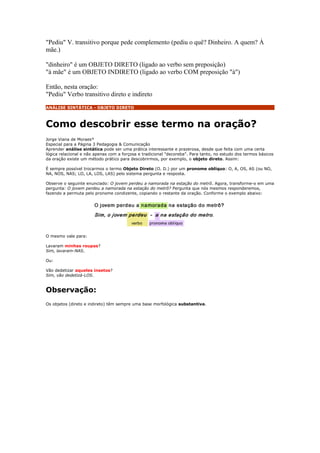 "Pediu" V. transitivo porque pede complemento (pediu o quê? Dinheiro. A quem? À
mãe.)

"dinheiro" é um OBJETO DIRETO (ligado ao verbo sem preposição)
"à mãe" é um OBJETO INDIRETO (ligado ao verbo COM preposição "à")

Então, nesta oração:
"Pediu" Verbo transitivo direto e indireto
ANÁLISE SINTÁTICA - OBJETO DIRETO



Como descobrir esse termo na oração?
Jorge Viana de Moraes*
Especial para a Página 3 Pedagogia & Comunicação
Aprender análise sintática pode ser uma prática interessante e prazerosa, desde que feita com uma certa
lógica relacional e não apenas com a forçosa e tradicional "decoreba". Para tanto, no estudo dos termos básicos
da oração existe um método prático para descobrirmos, por exemplo, o objeto direto. Assim:

É sempre possível trocarmos o termo Objeto Direto (O. D.) por um pronome oblíquo: O, A, OS, AS (ou NO,
NA, NOS, NAS; LO, LA, LOS, LAS) pelo sistema pergunta e resposta.

Observe o seguinte enunciado: O jovem perdeu a namorada na estação do metrô. Agora, transforme-o em uma
pergunta: O jovem perdeu a namorada na estação do metrô? Pergunta que nós mesmos responderemos,
fazendo a permuta pelo pronome condizente, copiando o restante da oração. Conforme o exemplo abaixo:




O mesmo vale para:

Lavaram minhas roupas?
Sim, lavaram-NAS.

Ou:

Vão dedetizar aqueles insetos?
Sim, vão dedetizá-LOS.


Observação:
Os objetos (direto e indireto) têm sempre uma base morfológica substantiva.
 