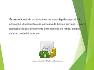 Economia: estuda as atividades humanas ligadas à produção,
circulação, distribuição e ao consumo de bens e serviços. Envolve
questões ligadas diretamente à distribuição de renda, política
salarial, produtividade, etc.
SOCIOLOGIA, 3º Ano do Ensino Médio
Objeto e objetivo de estudo da Sociologia
Imagem: perfectska04 / GNU General Public License
 