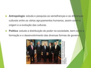  Antropologia: estuda e pesquisa as semelhanças e as diferenças
culturais entre os vários agrupamentos humanos, assim como a
origem e a evolução das culturas.
 Política: estuda a distribuição de poder na sociedade, bem como a
formação e o desenvolvimento das diversas formas de governo.
SOCIOLOGIA, 3º Ano do Ensino Médio
Objeto e objetivo de estudo da Sociologia
Imagem:
Ministerio
Secretaria
General
de
Gobierno
/
Creative
Commons
Attribution
2.0
Generic
 