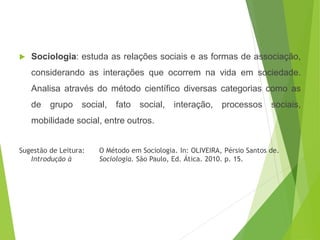  Sociologia: estuda as relações sociais e as formas de associação,
considerando as interações que ocorrem na vida em sociedade.
Analisa através do método científico diversas categorias como as
de grupo social, fato social, interação, processos sociais,
mobilidade social, entre outros.
Sugestão de Leitura: O Método em Sociologia. In: OLIVEIRA, Pérsio Santos de.
Introdução à Sociologia. São Paulo, Ed. Ática. 2010. p. 15.
SOCIOLOGIA, 3º Ano do Ensino Médio
Objeto e objetivo de estudo da Sociologia
 