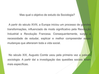 Mas qual o objetivo de estudo da Sociologia?
A partir do século XVIII, a Europa iniciou um processo de grandes
transformações, influenciado de modo significativo pela Revolução
Industrial e Revolução Francesa. Consequentemente, surgiu a
necessidade de estudar, explicar e melhor compreender essas
mudanças que alteraram toda a vida social.
No século XIX, Augusto Comte usou pela primeira vez a palavra
sociologia. A partir daí a investigação das questões sociais foram
mais específicas.
SOCIOLOGIA, 3º Ano do Ensino Médio
Objeto e objetivo de estudo da Sociologia
 