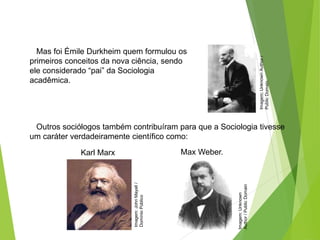 SOCIOLOGIA, 3º Ano do Ensino Médio
Objeto e objetivo de estudo da Sociologia
Mas foi Émile Durkheim quem formulou os
primeiros conceitos da nova ciência, sendo
ele considerado “pai” da Sociologia
acadêmica.
Imagem:
Unknown
Author
/
Public
Domain
Imagem:
John
Mayall
/
Domínio
Público
Imagem:
Unknown
Author
/
Public
Domain
Outros sociólogos também contribuíram para que a Sociologia tivesse
um caráter verdadeiramente científico como:
Karl Marx Max Weber.
 