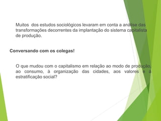 Muitos dos estudos sociológicos levaram em conta a análise das
transformações decorrentes da implantação do sistema capitalista
de produção.
Conversando com os colegas!
O que mudou com o capitalismo em relação ao modo de produção,
ao consumo, à organização das cidades, aos valores e à
estratificação social?
SOCIOLOGIA, 3º Ano do Ensino Médio
Objeto e objetivo de estudo da Sociologia
 