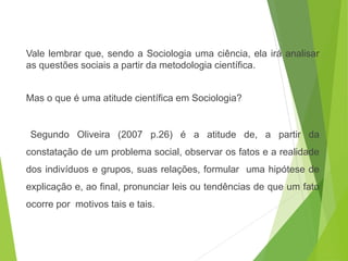 Vale lembrar que, sendo a Sociologia uma ciência, ela irá analisar
as questões sociais a partir da metodologia científica.
Mas o que é uma atitude científica em Sociologia?
Segundo Oliveira (2007 p.26) é a atitude de, a partir da
constatação de um problema social, observar os fatos e a realidade
dos indivíduos e grupos, suas relações, formular uma hipótese de
explicação e, ao final, pronunciar leis ou tendências de que um fato
ocorre por motivos tais e tais.
SOCIOLOGIA, 3º Ano do Ensino Médio
Objeto e objetivo de estudo da Sociologia
 