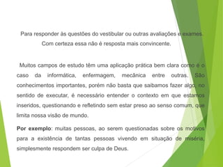 Para responder às questões do vestibular ou outras avaliações e exames.
Com certeza essa não é resposta mais convincente.
Muitos campos de estudo têm uma aplicação prática bem clara como é o
caso da informática, enfermagem, mecânica entre outras. São
conhecimentos importantes, porém não basta que saibamos fazer algo, no
sentido de executar, é necessário entender o contexto em que estamos
inseridos, questionando e refletindo sem estar preso ao senso comum, que
limita nossa visão de mundo.
Por exemplo: muitas pessoas, ao serem questionadas sobre os motivos
para a existência de tantas pessoas vivendo em situação de miséria,
simplesmente respondem ser culpa de Deus.
SOCIOLOGIA, 3º Ano do Ensino Médio
Objeto e objetivo de estudo da Sociologia
 