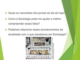  Quais as manchetes dos jornais do dia de hoje?
 Como a Sociologia pode me ajudar a melhor
compreender esses fatos?
 Podemos relacionar esses acontecimentos da
atualidade com o que estudamos em Sociologia?
SOCIOLOGIA, 3º Ano do Ensino Médio
Objeto e objetivo de estudo da Sociologia
Imagem:
Karl-Ludwig
Poggemann
/
Creative
Commons
Attribution
2.0
Generic
 