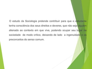 O estudo da Sociologia pretende contribuir para que o estudante
tenha consciência dos seus direitos e deveres, que não seja alguém
alienado ao contexto em que vive, podendo ocupar seu lugar na
sociedade de modo crítico, deixando de lado a ingenuidade e os
preconceitos do senso comum.
SOCIOLOGIA, 3º Ano do Ensino Médio
Objeto e objetivo de estudo da Sociologia
 