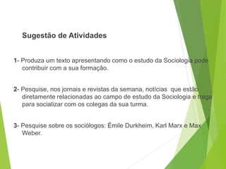 Sugestão de Atividades
1- Produza um texto apresentando como o estudo da Sociologia pode
contribuir com a sua formação.
2- Pesquise, nos jornais e revistas da semana, notícias que estão
diretamente relacionadas ao campo de estudo da Sociologia e traga
para socializar com os colegas da sua turma.
3- Pesquise sobre os sociólogos: Émile Durkheim, Karl Marx e Max
Weber.
SOCIOLOGIA, 3º Ano do Ensino Médio
Objeto e objetivo de estudo da Sociologia
 