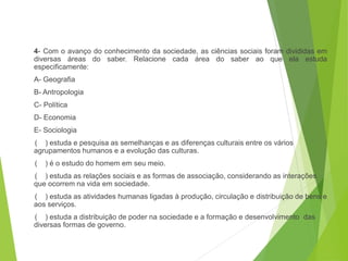4- Com o avanço do conhecimento da sociedade, as ciências sociais foram divididas em
diversas áreas do saber. Relacione cada área do saber ao que ela estuda
especificamente:
A- Geografia
B- Antropologia
C- Política
D- Economia
E- Sociologia
( ) estuda e pesquisa as semelhanças e as diferenças culturais entre os vários
agrupamentos humanos e a evolução das culturas.
( ) é o estudo do homem em seu meio.
( ) estuda as relações sociais e as formas de associação, considerando as interações
que ocorrem na vida em sociedade.
( ) estuda as atividades humanas ligadas à produção, circulação e distribuição de bens e
aos serviços.
( ) estuda a distribuição de poder na sociedade e a formação e desenvolvimento das
diversas formas de governo.
SOCIOLOGIA, 3º Ano do Ensino Médio
Objeto e objetivo de estudo da Sociologia
 