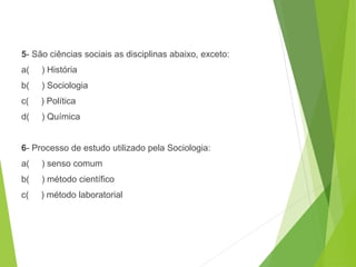 5- São ciências sociais as disciplinas abaixo, exceto:
a( ) História
b( ) Sociologia
c( ) Política
d( ) Química
6- Processo de estudo utilizado pela Sociologia:
a( ) senso comum
b( ) método científico
c( ) método laboratorial
SOCIOLOGIA, 3º Ano do Ensino Médio
Objeto e objetivo de estudo da Sociologia
 