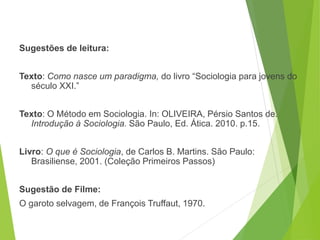 Sugestões de leitura:
Texto: Como nasce um paradigma, do livro “Sociologia para jovens do
século XXI.”
Texto: O Método em Sociologia. In: OLIVEIRA, Pérsio Santos de.
Introdução à Sociologia. São Paulo, Ed. Ática. 2010. p.15.
Livro: O que é Sociologia, de Carlos B. Martins. São Paulo:
Brasiliense, 2001. (Coleção Primeiros Passos)
Sugestão de Filme:
O garoto selvagem, de François Truffaut, 1970.
SOCIOLOGIA, 3º Ano do Ensino Médio
Objeto e objetivo de estudo da Sociologia
 