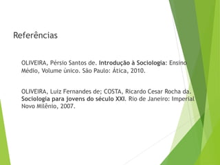 Referências
OLIVEIRA, Pérsio Santos de. Introdução à Sociologia: Ensino
Médio, Volume único. São Paulo: Ática, 2010.
OLIVEIRA, Luiz Fernandes de; COSTA, Ricardo Cesar Rocha da.
Sociologia para jovens do século XXI. Rio de Janeiro: Imperial
Novo Milênio, 2007.
SOCIOLOGIA – 3º Ano do Ensino Médio
Objeto e objetivo de estudo da Sociologia
 