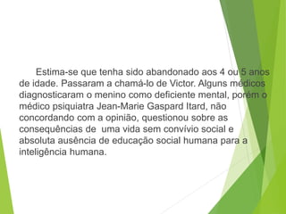 Estima-se que tenha sido abandonado aos 4 ou 5 anos
de idade. Passaram a chamá-lo de Victor. Alguns médicos
diagnosticaram o menino como deficiente mental, porém o
médico psiquiatra Jean-Marie Gaspard Itard, não
concordando com a opinião, questionou sobre as
consequências de uma vida sem convívio social e
absoluta ausência de educação social humana para a
inteligência humana.
SOCIOLOGIA, 3º Ano do Ensino Médio
Objeto e objetivo de estudo da Sociologia
 