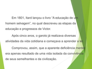 Em 1801, Itard lançou o livro “A educação de um
homem selvagem”, no qual descreveu as etapas da
educação e progressos de Victor.
Após cinco anos, o garoto já realizava diversas
atividades da vida cotidiana e começava a aprender a ler.
Comprovou, assim, que a aparente deficiência mental
era apenas resultado de uma vida isolada da convivência
de seus semelhantes e da civilização.
SOCIOLOGIA, 3º Ano do Ensino Médio
Objeto e objetivo de estudo da Sociologia
 