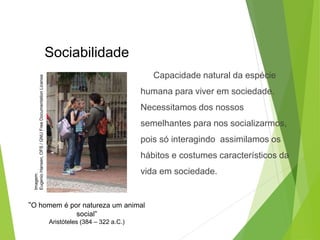 Capacidade natural da espécie
humana para viver em sociedade.
Necessitamos dos nossos
semelhantes para nos socializarmos,
pois só interagindo assimilamos os
hábitos e costumes característicos da
vida em sociedade.
“O homem é por natureza um animal
social”
Aristóteles (384 – 322 a.C.)
Sociabilidade
SOCIOLOGIA, 3º Ano do Ensino Médio
Objeto e objetivo de estudo da Sociologia
Imagem:
Eugenio
Hansen,
OFS
/
GNU
Free
Documentation
License
 