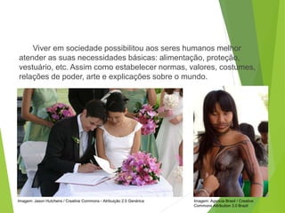 Viver em sociedade possibilitou aos seres humanos melhor
atender as suas necessidades básicas: alimentação, proteção,
vestuário, etc. Assim como estabelecer normas, valores, costumes,
relações de poder, arte e explicações sobre o mundo.
SOCIOLOGIA, 3º Ano do Ensino Médio
Objeto e objetivo de estudo da Sociologia
Imagem: Agencia Brasil / Creative
Commons Attribution 3.0 Brazil
Imagem: Jason Hutchens / Creative Commons - Atribuição 2.0 Genérica
 