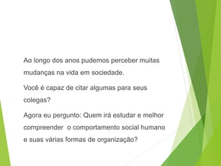 Ao longo dos anos pudemos perceber muitas
mudanças na vida em sociedade.
Você é capaz de citar algumas para seus
colegas?
Agora eu pergunto: Quem irá estudar e melhor
compreender o comportamento social humano
e suas várias formas de organização?
SOCIOLOGIA, 3º Ano do Ensino Médio
Objeto e objetivo de estudo da Sociologia
 