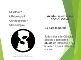 A História?
A Psicologia?
A Antropologia?
A Sociologia?
Acertou quem disse
SOCIOLOGIA!
Só para lembrar!
Todas elas são Ciências
Sociais e têm como
objeto de interesse o ser
humano e suas relações
sociais.
SOCIOLOGIA, 3º Ano do Ensino Médio
Objeto e objetivo de estudo da Sociologia
Imagem: Selena Wilke / Public Domain
 