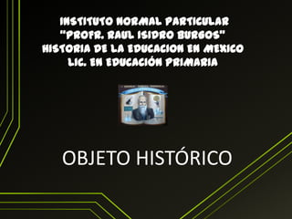 INSTITUTO NORMAL PARTICULAR
“PROFR. RAUL ISIDRO BURGOS”
HISTORIA DE LA EDUCACION EN MEXICO
LIC. EN EDUCACIÓN PRIMARIA

OBJETO HISTÓRICO

 