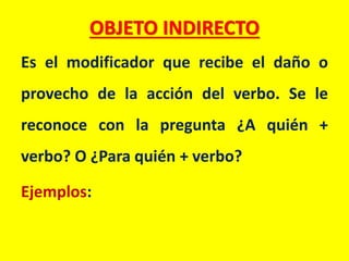 OBJETO INDIRECTO
Es el modificador que recibe el daño o
provecho de la acción del verbo. Se le
reconoce con la pregunta ¿A quién +
verbo? O ¿Para quién + verbo?
Ejemplos: