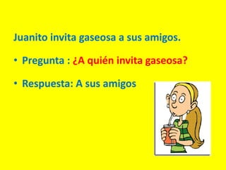 Juanito invita gaseosa a sus amigos.
• Pregunta : ¿A quién invita gaseosa?
• Respuesta: A sus amigos